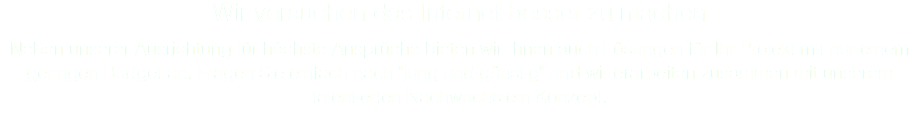 Wir versuchen das Internet besser zu machen Neben unserer Ausrichtung für höchste Ansprüche bieten wir Ihnen auch Lösungen für Ihr Projekt mit nur einem geringen Budget an. Fragen Sie einfach nach "jung und günstig" und wir erarbeiten zusammen mit unserem talentierten Nachwuchs ein Konzept.